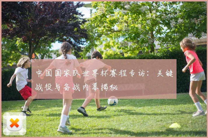中国国家队世界杯赛程专访：关键战役与备战内幕揭秘