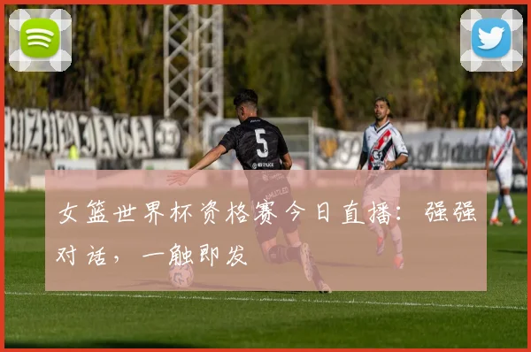 女篮世界杯资格赛今日直播：强强对话，一触即发
