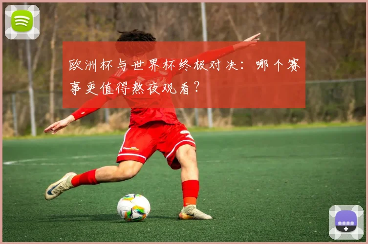 欧洲杯与世界杯终极对决：哪个赛事更值得熬夜观看？