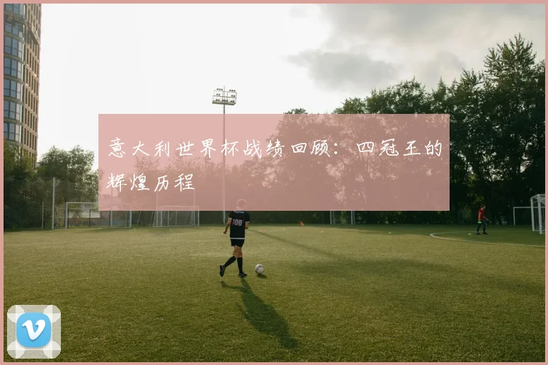 意大利世界杯战绩回顾:四冠王的辉煌历程