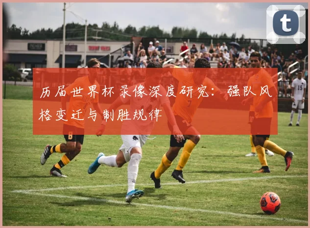 历届世界杯录像深度研究：强队风格变迁与制胜规律