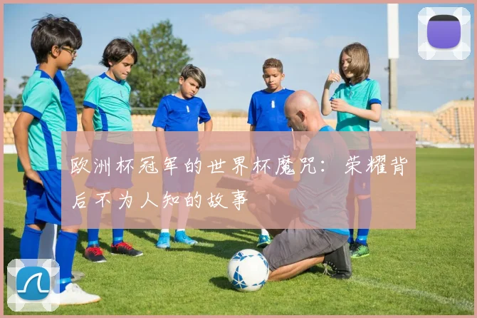 欧洲杯冠军的世界杯魔咒：荣耀背后不为人知的故事