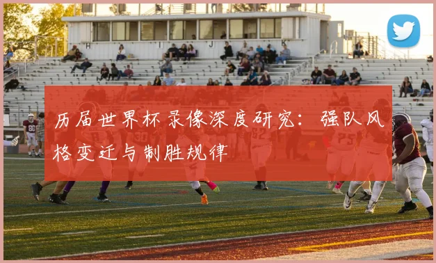 历届世界杯录像深度研究：强队风格变迁与制胜规律