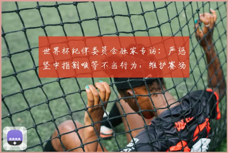 世界杯纪律委员会独家专访：严惩竖中指割喉等不当行为，维护赛场尊严