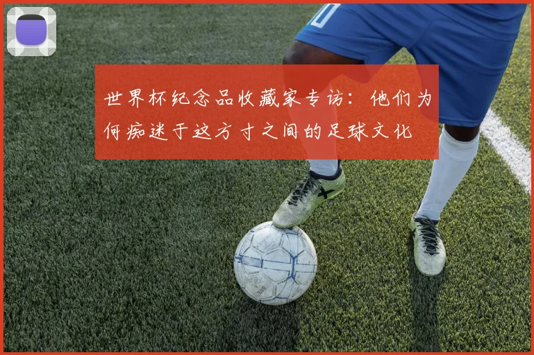 世界杯纪念品收藏家专访:他们为何痴迷于这方寸之间的足球文化