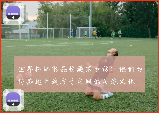 世界杯纪念品收藏家专访:他们为何痴迷于这方寸之间的足球文化