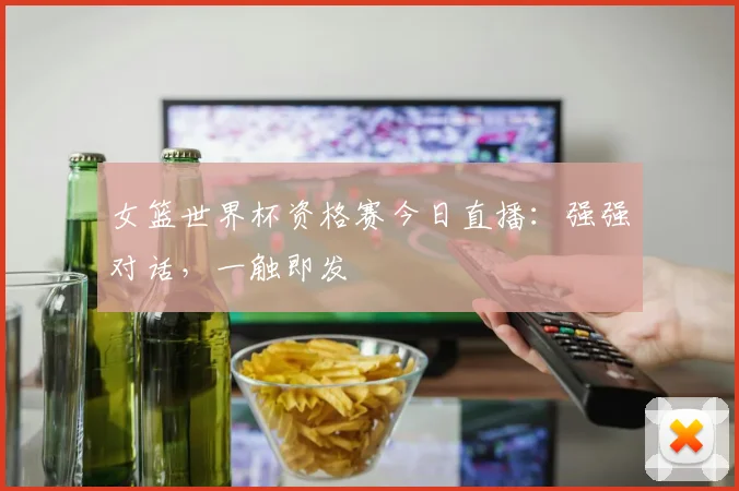 女篮世界杯资格赛今日直播：强强对话，一触即发