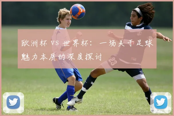 欧洲杯 vs 世界杯：一场关于足球魅力本质的深度探讨