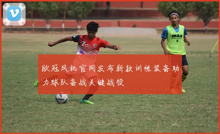 欧冠风机官网发布新款训练装备助力球队备战关键战役