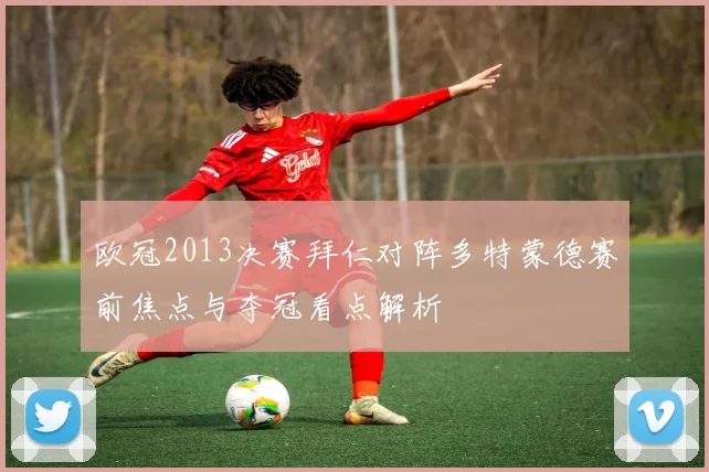 欧冠2013决赛拜仁对阵多特蒙德赛前焦点与夺冠看点解析