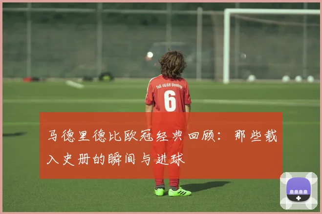 马德里德比欧冠经典回顾：那些载入史册的瞬间与进球