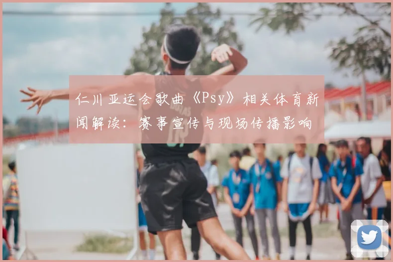 仁川亚运会歌曲《Psy》相关体育新闻解读：赛事宣传与现场传播影响