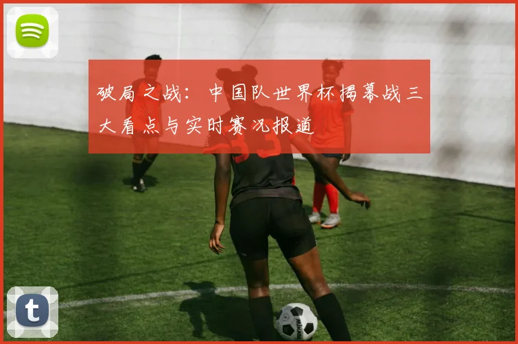 破局之战：中国队世界杯揭幕战三大看点与实时赛况报道